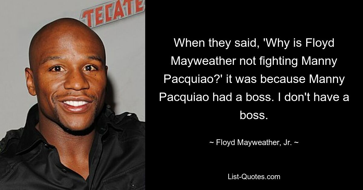 When they said, 'Why is Floyd Mayweather not fighting Manny Pacquiao?' it was because Manny Pacquiao had a boss. I don't have a boss. — © Floyd Mayweather, Jr.