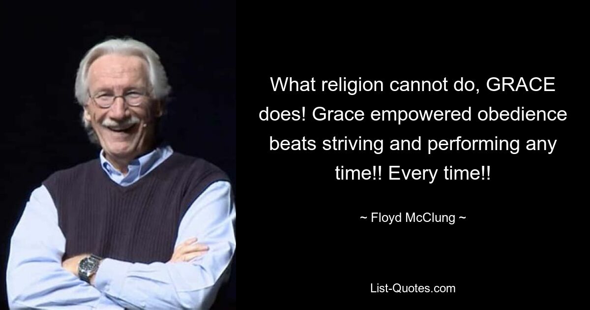 What religion cannot do, GRACE does! Grace empowered obedience beats striving and performing any time!! Every time!! — © Floyd McClung