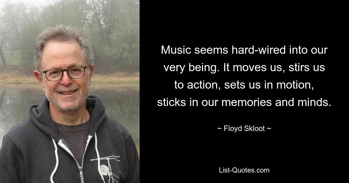 Music seems hard-wired into our very being. It moves us, stirs us to action, sets us in motion, sticks in our memories and minds. — © Floyd Skloot