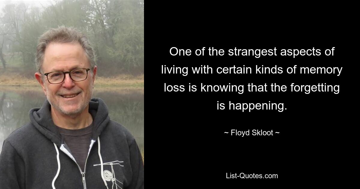 One of the strangest aspects of living with certain kinds of memory loss is knowing that the forgetting is happening. — © Floyd Skloot