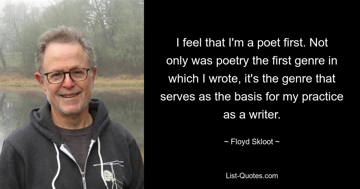 I feel that I'm a poet first. Not only was poetry the first genre in which I wrote, it's the genre that serves as the basis for my practice as a writer. — © Floyd Skloot