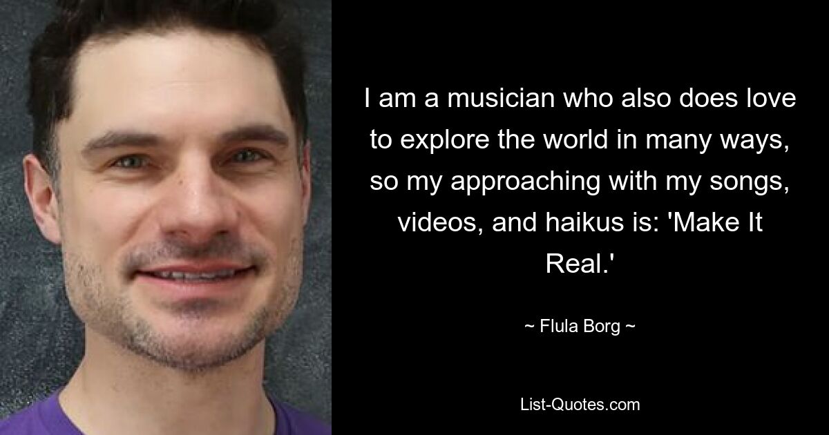 I am a musician who also does love to explore the world in many ways, so my approaching with my songs, videos, and haikus is: 'Make It Real.' — © Flula Borg