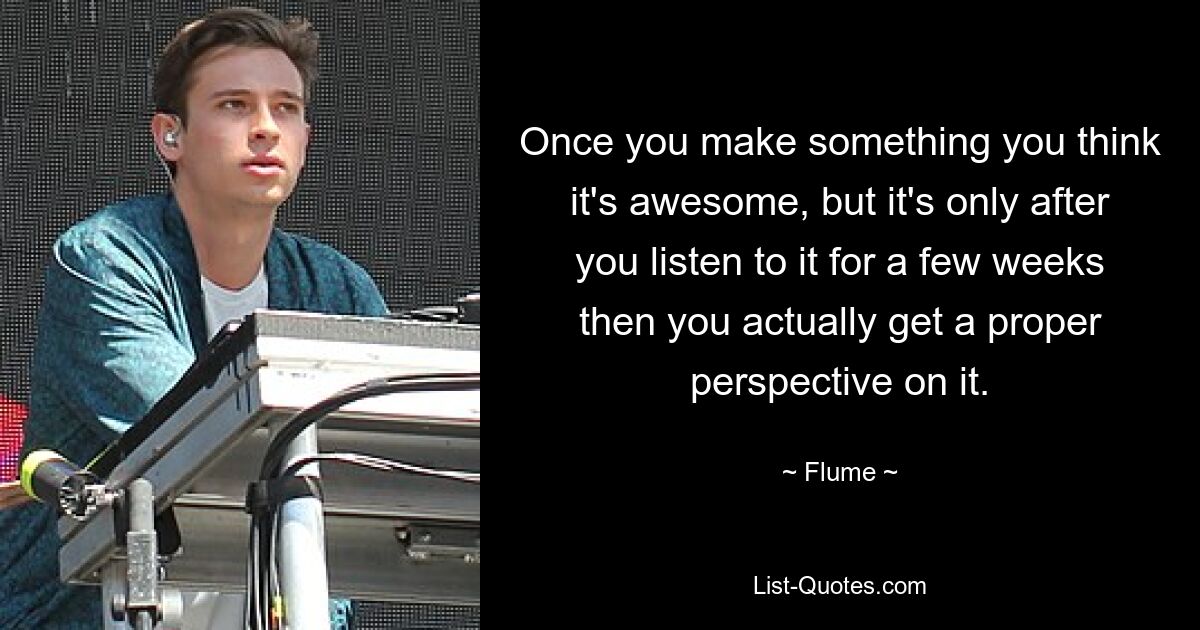 Once you make something you think it's awesome, but it's only after you listen to it for a few weeks then you actually get a proper perspective on it. — © Flume