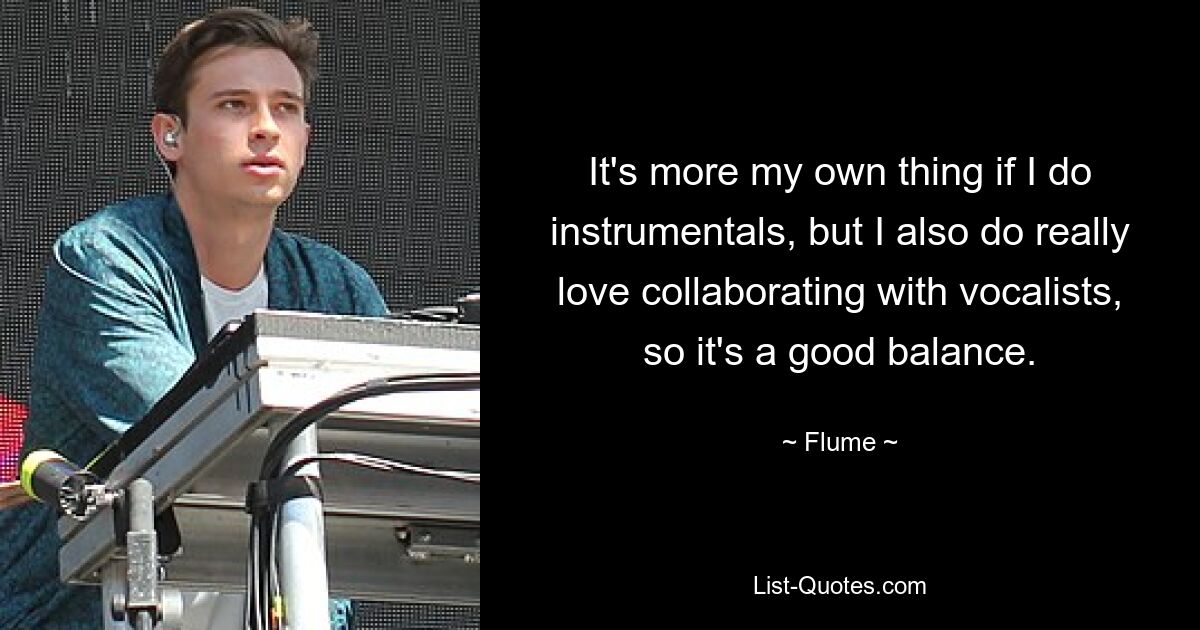 It's more my own thing if I do instrumentals, but I also do really love collaborating with vocalists, so it's a good balance. — © Flume