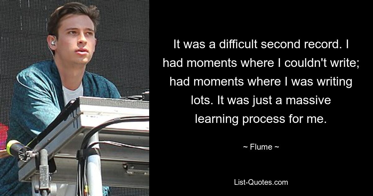 It was a difficult second record. I had moments where I couldn't write; had moments where I was writing lots. It was just a massive learning process for me. — © Flume