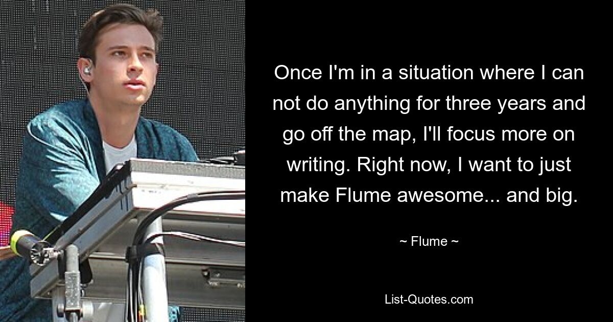 Once I'm in a situation where I can not do anything for three years and go off the map, I'll focus more on writing. Right now, I want to just make Flume awesome... and big. — © Flume