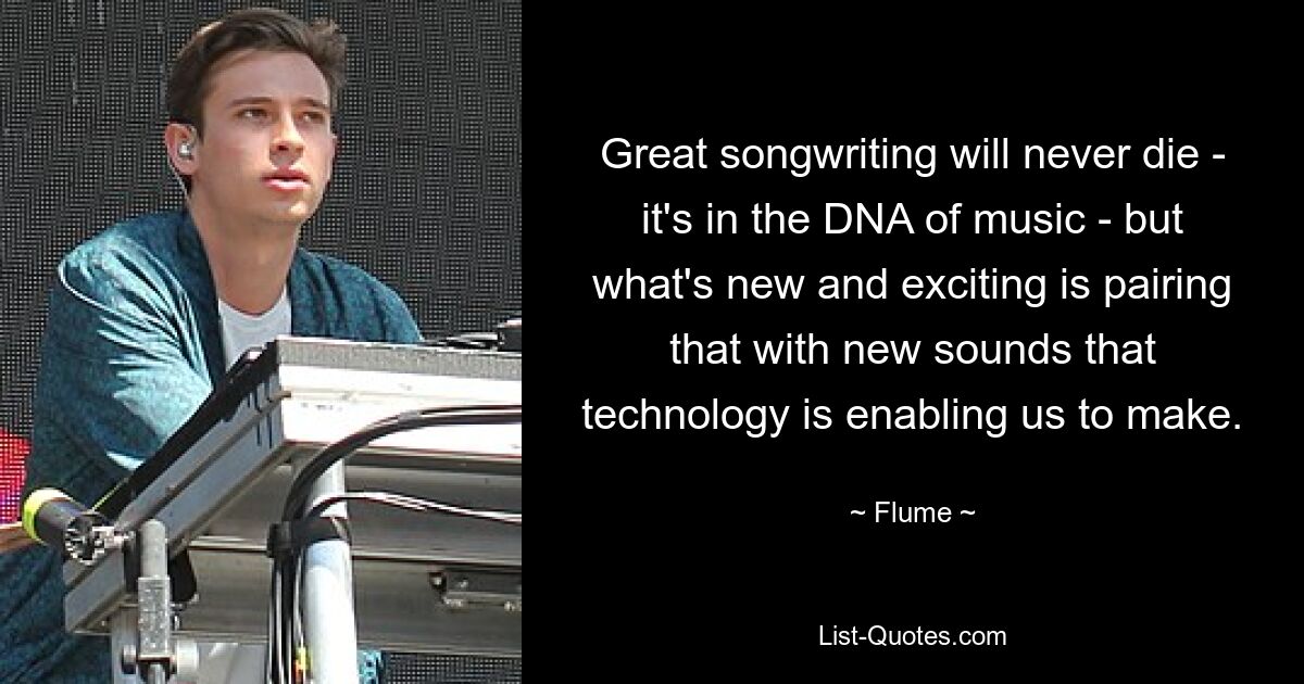 Great songwriting will never die - it's in the DNA of music - but what's new and exciting is pairing that with new sounds that technology is enabling us to make. — © Flume