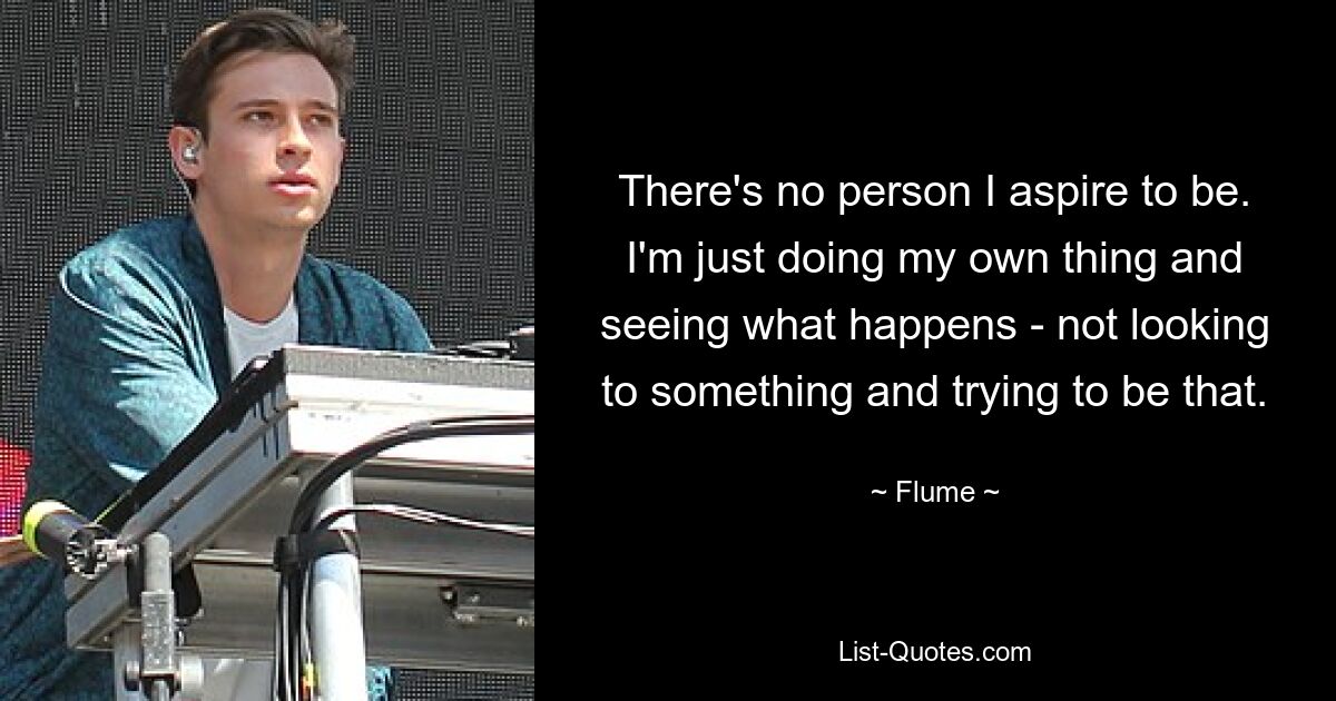 There's no person I aspire to be. I'm just doing my own thing and seeing what happens - not looking to something and trying to be that. — © Flume