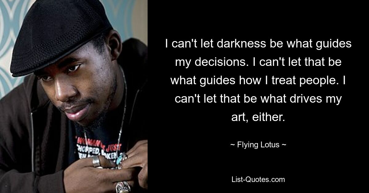 I can't let darkness be what guides my decisions. I can't let that be what guides how I treat people. I can't let that be what drives my art, either. — © Flying Lotus