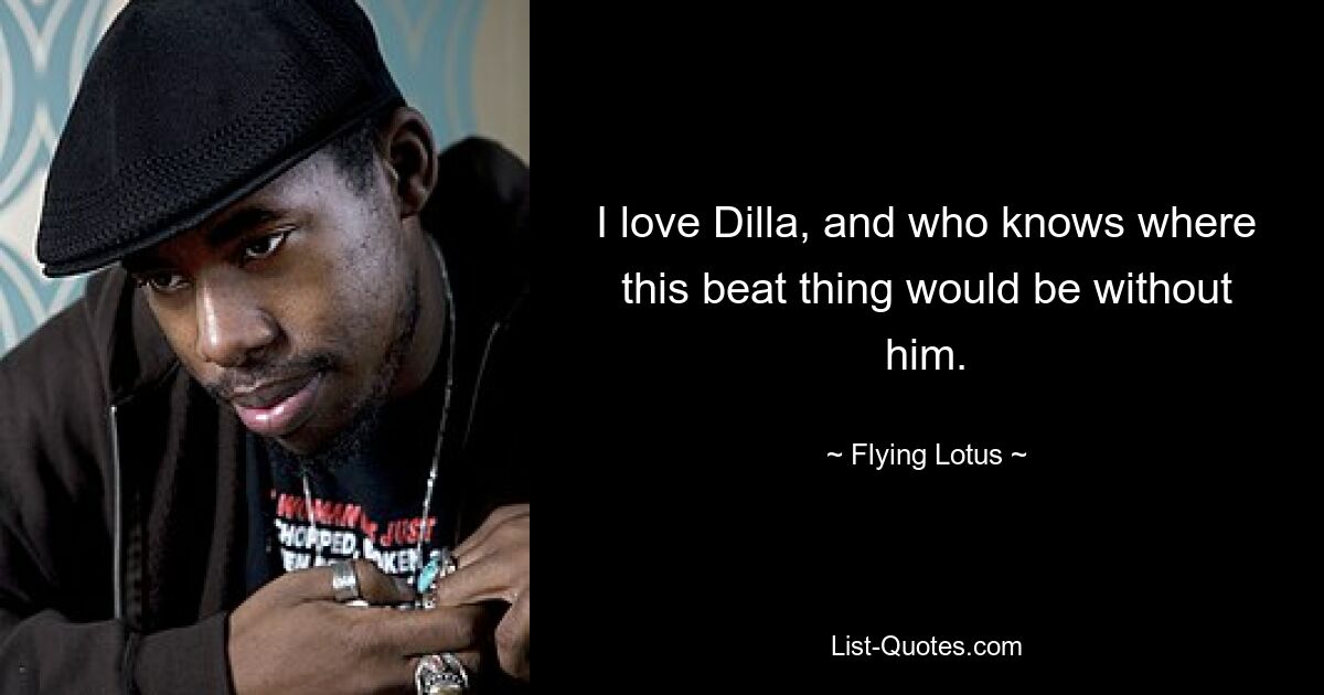 I love Dilla, and who knows where this beat thing would be without him. — © Flying Lotus