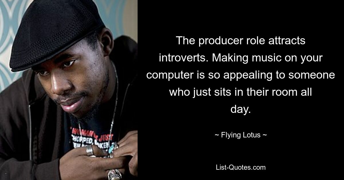 The producer role attracts introverts. Making music on your computer is so appealing to someone who just sits in their room all day. — © Flying Lotus