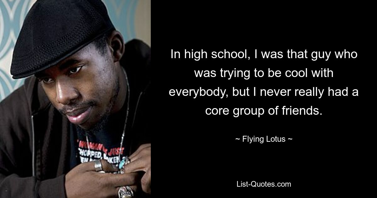 In high school, I was that guy who was trying to be cool with everybody, but I never really had a core group of friends. — © Flying Lotus