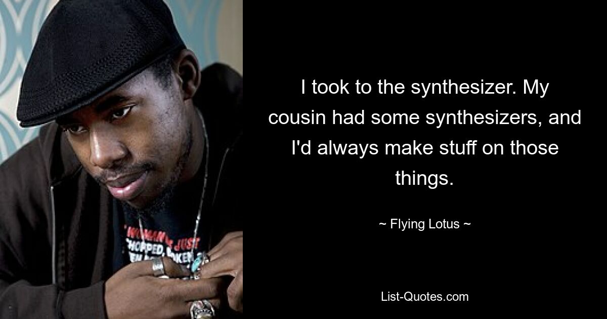 I took to the synthesizer. My cousin had some synthesizers, and I'd always make stuff on those things. — © Flying Lotus