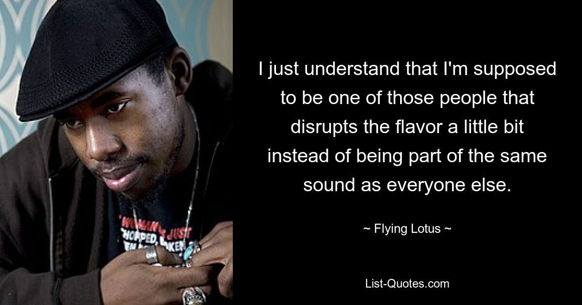 I just understand that I'm supposed to be one of those people that disrupts the flavor a little bit instead of being part of the same sound as everyone else. — © Flying Lotus