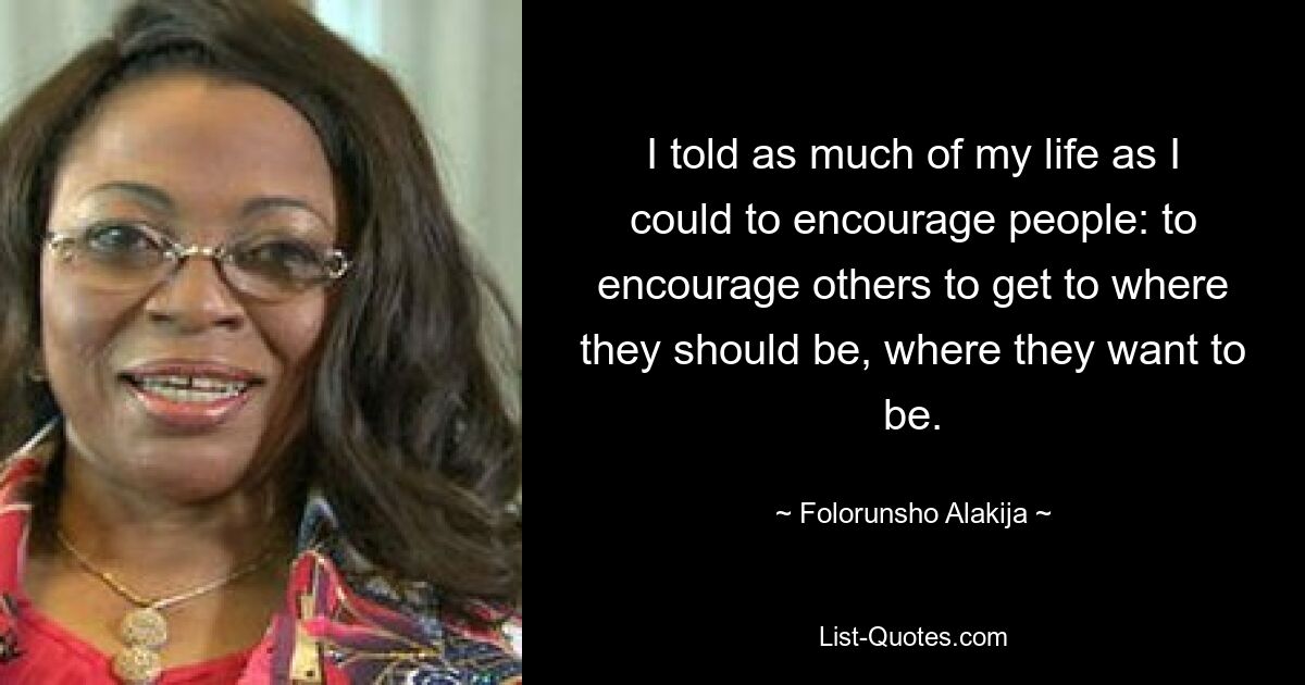 I told as much of my life as I could to encourage people: to encourage others to get to where they should be, where they want to be. — © Folorunsho Alakija