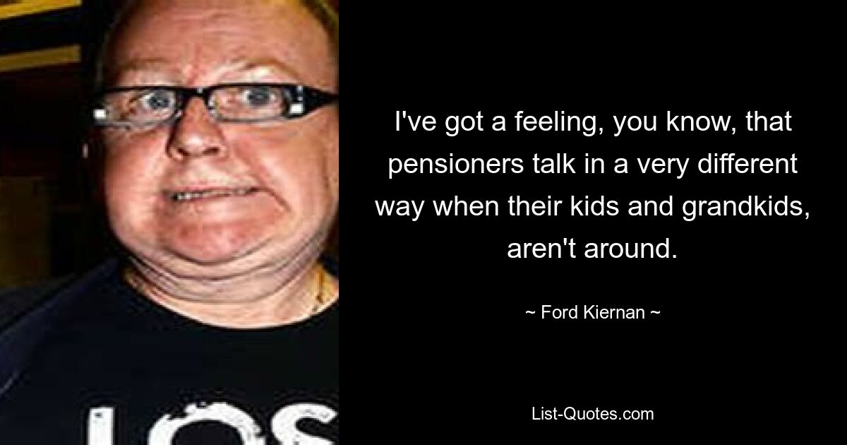 I've got a feeling, you know, that pensioners talk in a very different way when their kids and grandkids, aren't around. — © Ford Kiernan