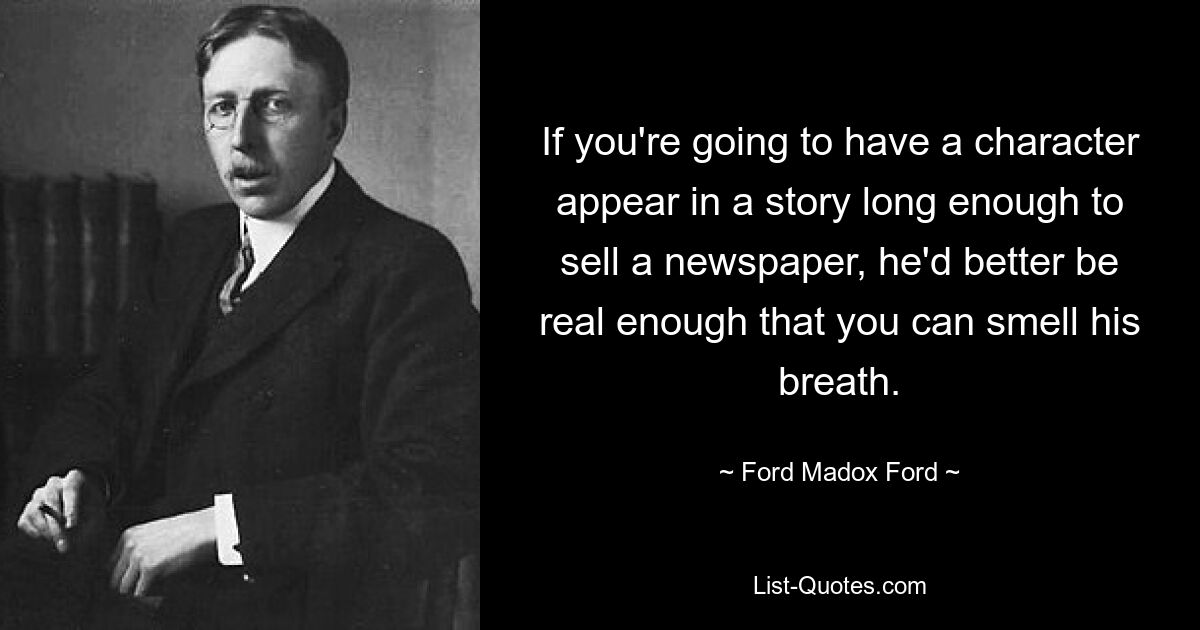 If you're going to have a character appear in a story long enough to sell a newspaper, he'd better be real enough that you can smell his breath. — © Ford Madox Ford