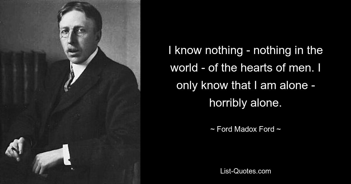 I know nothing - nothing in the world - of the hearts of men. I only know that I am alone - horribly alone. — © Ford Madox Ford