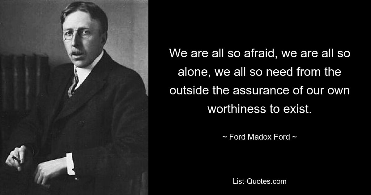 We are all so afraid, we are all so alone, we all so need from the outside the assurance of our own worthiness to exist. — © Ford Madox Ford