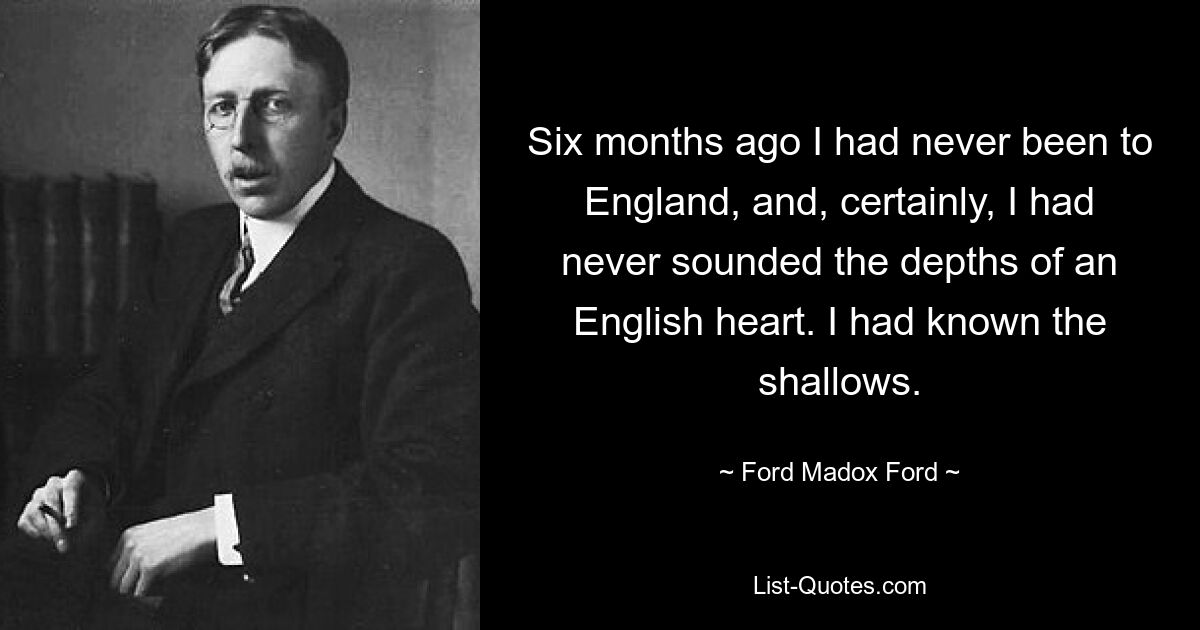 Six months ago I had never been to England, and, certainly, I had never sounded the depths of an English heart. I had known the shallows. — © Ford Madox Ford