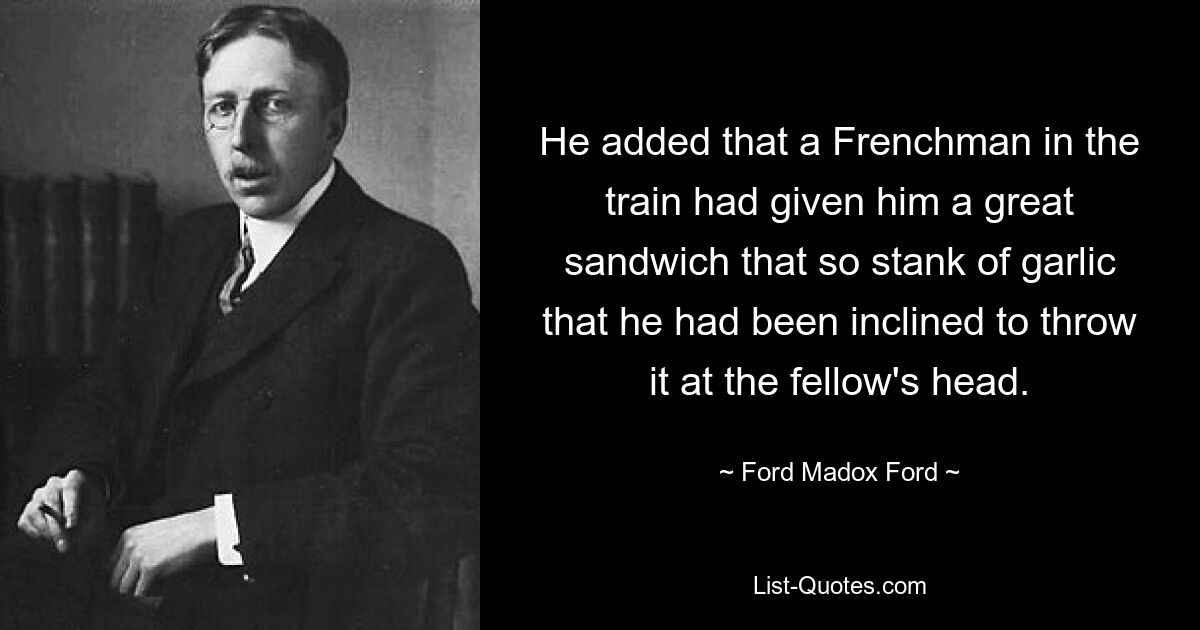 He added that a Frenchman in the train had given him a great sandwich that so stank of garlic that he had been inclined to throw it at the fellow's head. — © Ford Madox Ford