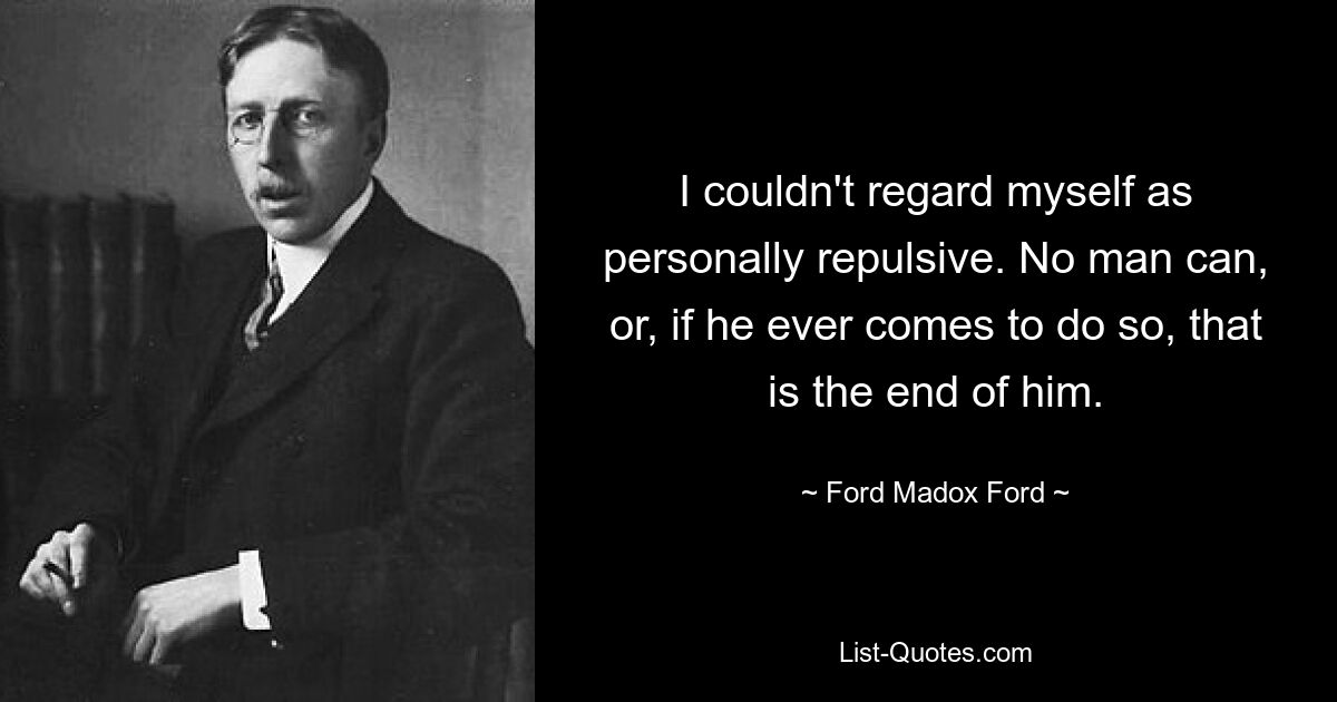 I couldn't regard myself as personally repulsive. No man can, or, if he ever comes to do so, that is the end of him. — © Ford Madox Ford