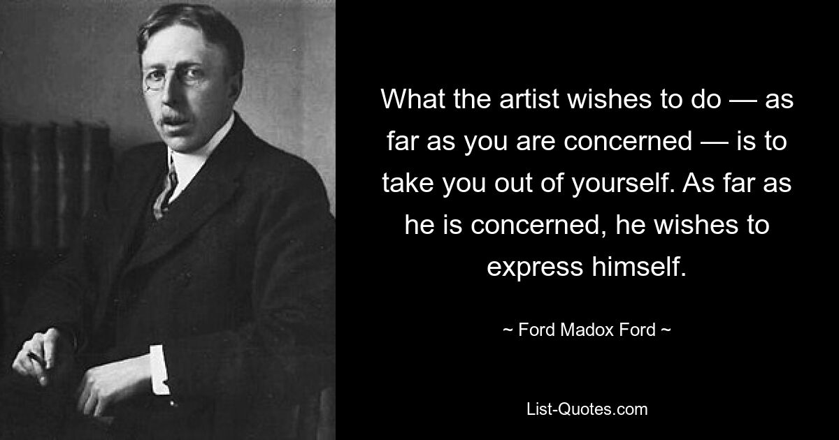 What the artist wishes to do — as far as you are concerned — is to take you out of yourself. As far as he is concerned, he wishes to express himself. — © Ford Madox Ford