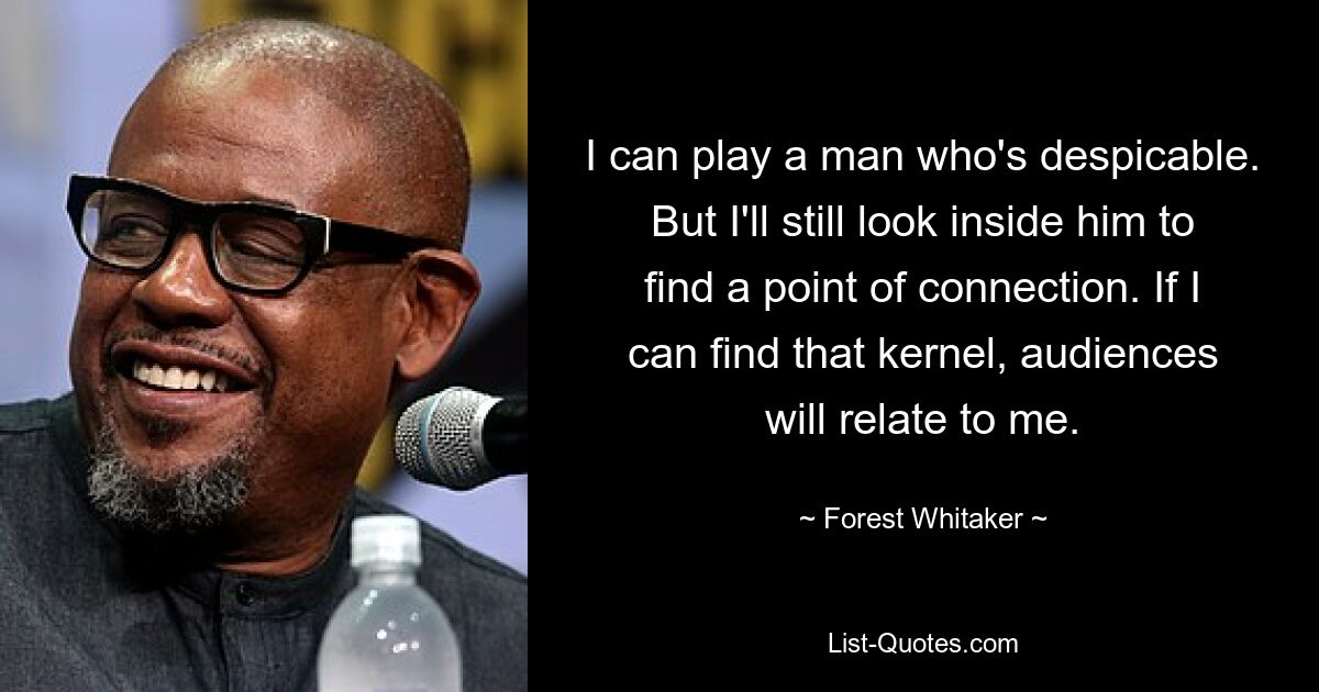 I can play a man who's despicable. But I'll still look inside him to find a point of connection. If I can find that kernel, audiences will relate to me. — © Forest Whitaker