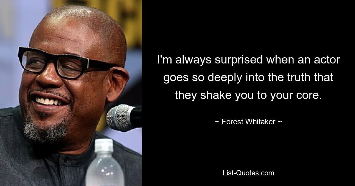 I'm always surprised when an actor goes so deeply into the truth that they shake you to your core. — © Forest Whitaker