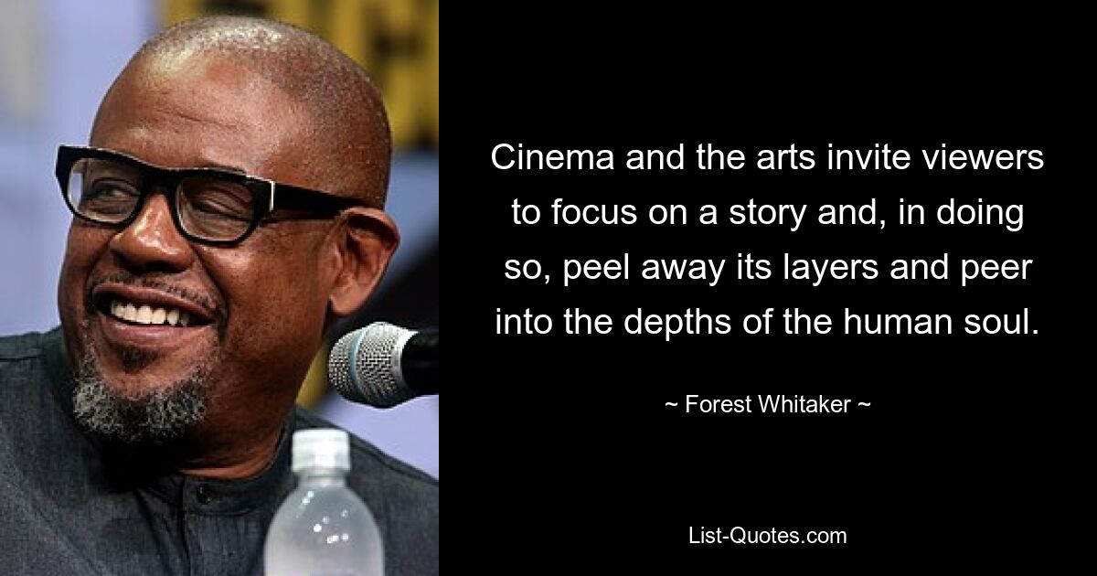 Cinema and the arts invite viewers to focus on a story and, in doing so, peel away its layers and peer into the depths of the human soul. — © Forest Whitaker