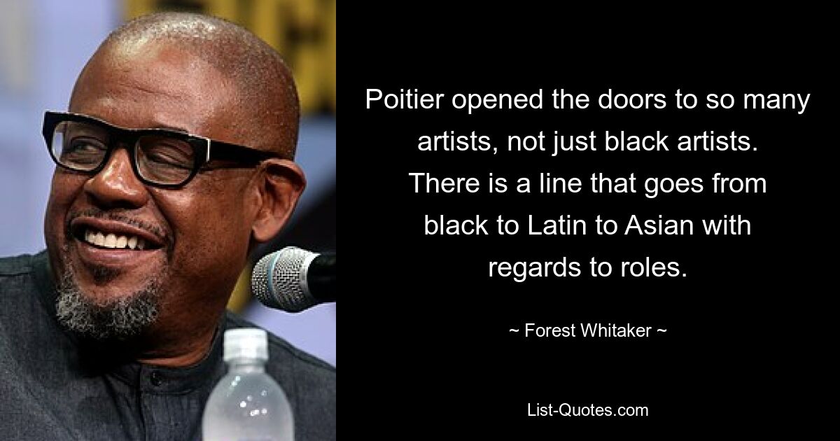 Poitier opened the doors to so many artists, not just black artists. There is a line that goes from black to Latin to Asian with regards to roles. — © Forest Whitaker