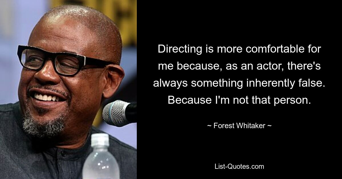 Directing is more comfortable for me because, as an actor, there's always something inherently false. Because I'm not that person. — © Forest Whitaker