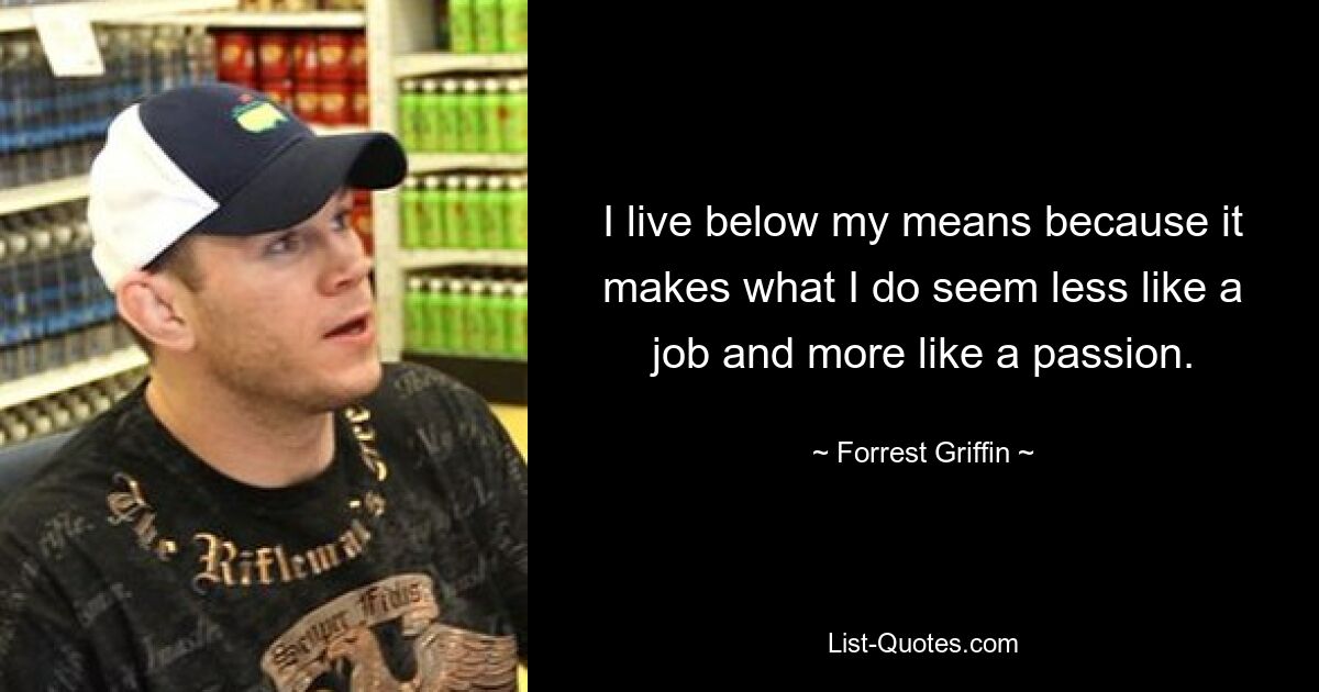 I live below my means because it makes what I do seem less like a job and more like a passion. — © Forrest Griffin