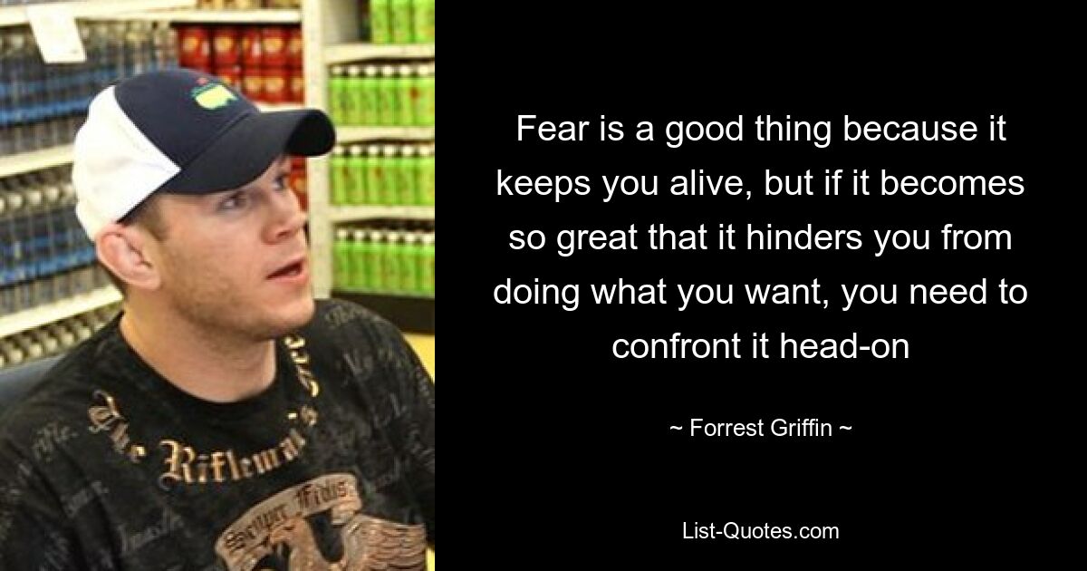 Fear is a good thing because it keeps you alive, but if it becomes so great that it hinders you from doing what you want, you need to confront it head-on — © Forrest Griffin