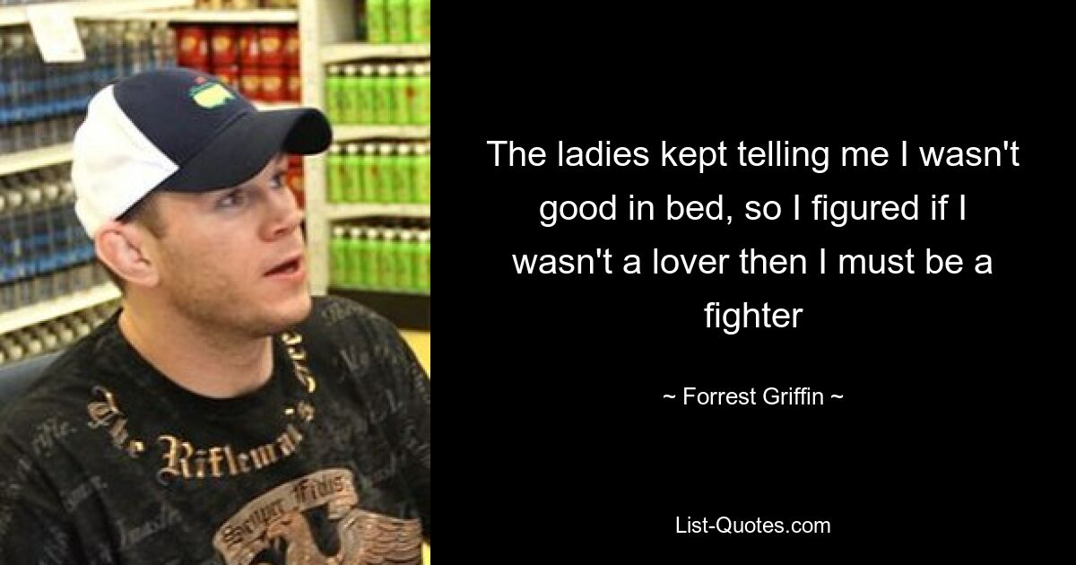 The ladies kept telling me I wasn't good in bed, so I figured if I wasn't a lover then I must be a fighter — © Forrest Griffin