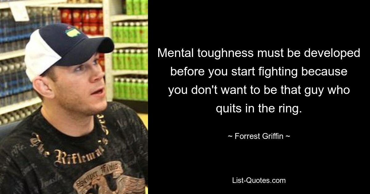 Mental toughness must be developed before you start fighting because you don't want to be that guy who quits in the ring. — © Forrest Griffin