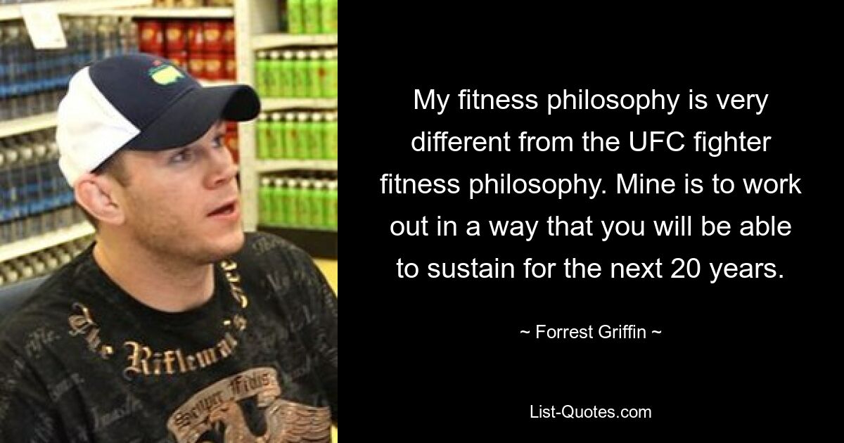 My fitness philosophy is very different from the UFC fighter fitness philosophy. Mine is to work out in a way that you will be able to sustain for the next 20 years. — © Forrest Griffin