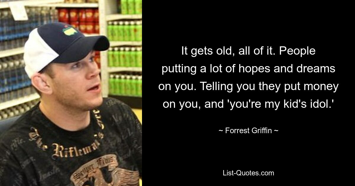 It gets old, all of it. People putting a lot of hopes and dreams on you. Telling you they put money on you, and 'you're my kid's idol.' — © Forrest Griffin