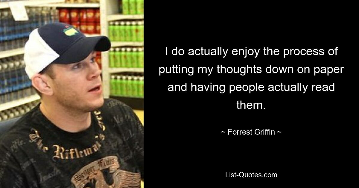 I do actually enjoy the process of putting my thoughts down on paper and having people actually read them. — © Forrest Griffin