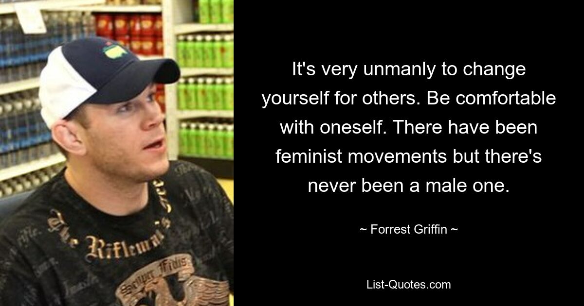 It's very unmanly to change yourself for others. Be comfortable with oneself. There have been feminist movements but there's never been a male one. — © Forrest Griffin