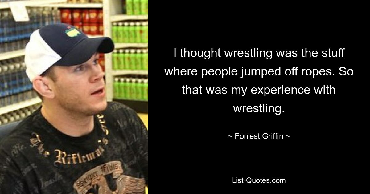 I thought wrestling was the stuff where people jumped off ropes. So that was my experience with wrestling. — © Forrest Griffin