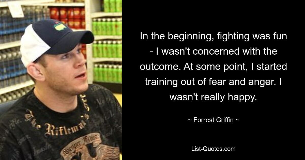 In the beginning, fighting was fun - I wasn't concerned with the outcome. At some point, I started training out of fear and anger. I wasn't really happy. — © Forrest Griffin