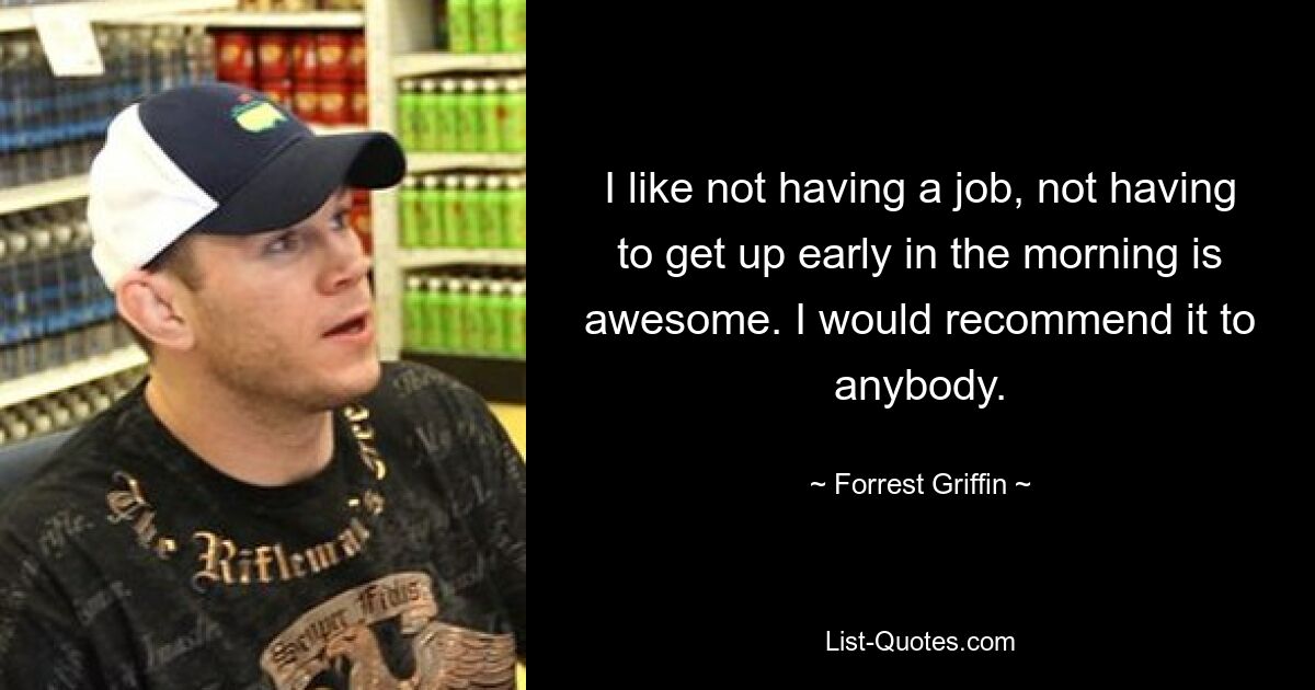 I like not having a job, not having to get up early in the morning is awesome. I would recommend it to anybody. — © Forrest Griffin