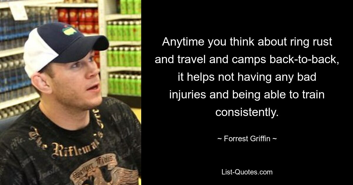 Anytime you think about ring rust and travel and camps back-to-back, it helps not having any bad injuries and being able to train consistently. — © Forrest Griffin