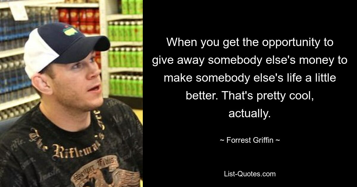 When you get the opportunity to give away somebody else's money to make somebody else's life a little better. That's pretty cool, actually. — © Forrest Griffin