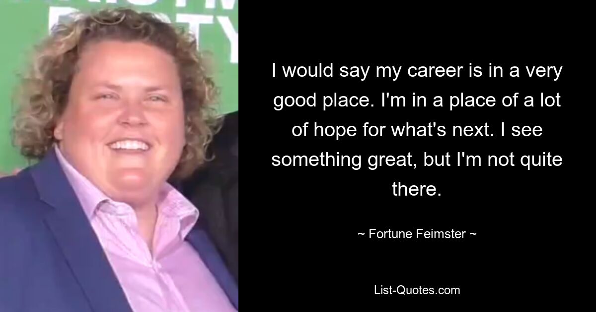 I would say my career is in a very good place. I'm in a place of a lot of hope for what's next. I see something great, but I'm not quite there. — © Fortune Feimster