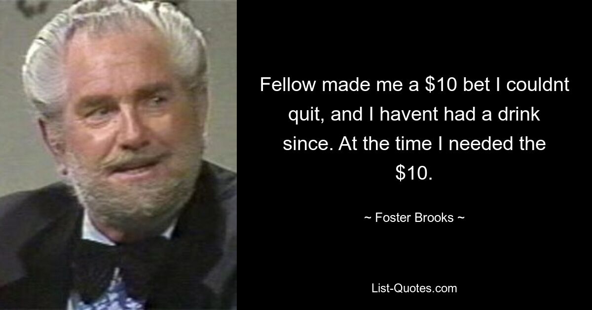 Fellow made me a $10 bet I couldnt quit, and I havent had a drink since. At the time I needed the $10. — © Foster Brooks