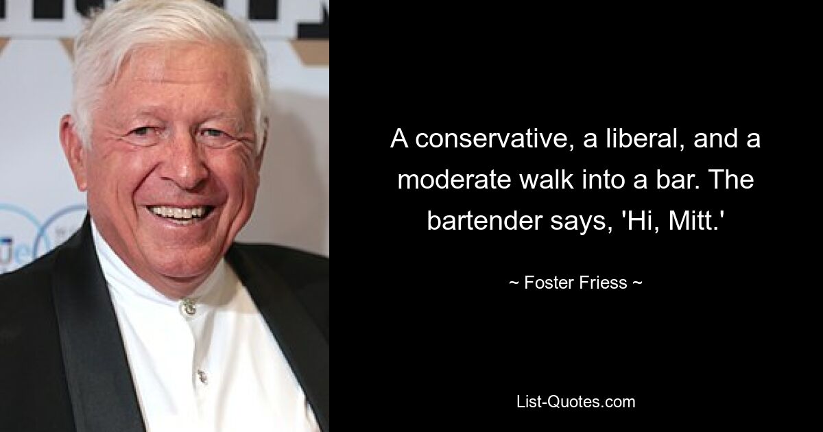 A conservative, a liberal, and a moderate walk into a bar. The bartender says, 'Hi, Mitt.' — © Foster Friess