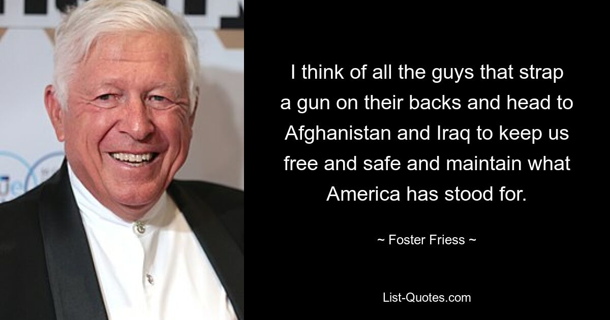 I think of all the guys that strap a gun on their backs and head to Afghanistan and Iraq to keep us free and safe and maintain what America has stood for. — © Foster Friess