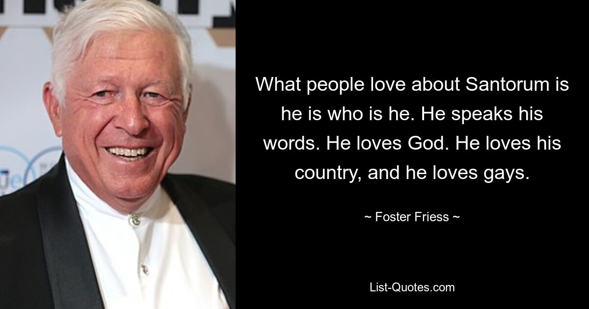 What people love about Santorum is he is who is he. He speaks his words. He loves God. He loves his country, and he loves gays. — © Foster Friess